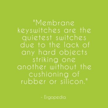  "Membrane keyswitches are the quietest switches due to the lack of any hard objects striking one another without the cushioning of rubber or silicon." - Ergopedia