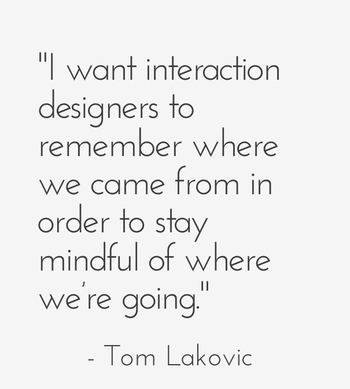 "I want interaction designers to remember where we came from in order to stay mindful of where we’re going." - Tom Lakovic