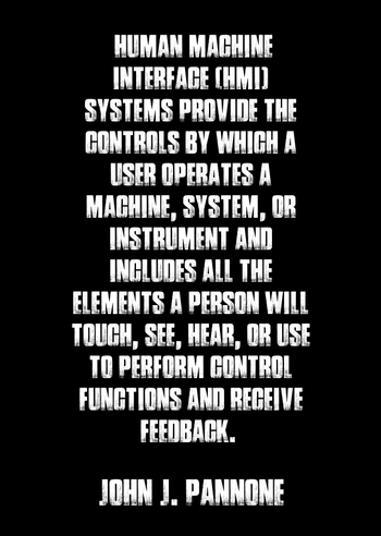 "Human Machine Interface (HMI) Systems provide the controls by which a user operates a machine, system, or instrument and includes all the elements a person will touch, see, hear, or use to perform control functions and receive feedback. " - John J. Pannone